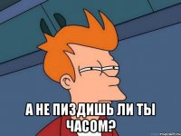  а не пиздишь ли ты часом?