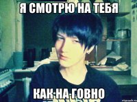 я смотрю на тебя как на говно