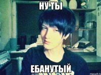ну ты ебанутый