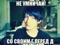 не умничай со своим г перед д