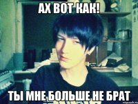 ах вот как! ты мне больше не брат