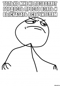 только мне не позволяет гордость просто взять и высказать все учителям 