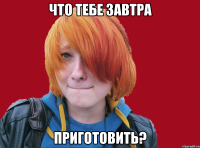 что тебе завтра приготовить?