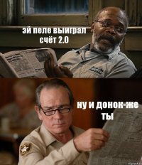 эй пеле выиграл счёт 2.0 ну и донок-же ты