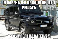 я парень и я не хочу ничего решать я хочу гелендваген 5.5