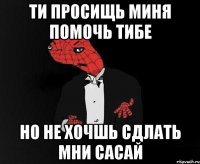 ти просищь миня помочь тибе но не хочшь сдлать мни сасай