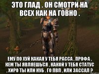 это глад . он смотри на всех как на говно . ему по хуй какая у тебя расса , профа , кем ты являешься , какой у тебя статус , хиро ты или нуб . го пвп , или зассал ?