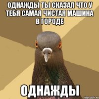 однажды ты сказал что у тебя самая чистая машина в городе однажды