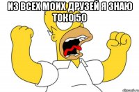 из всех моих друзей я знаю токо 50 