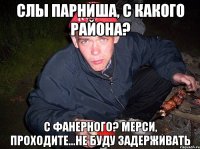 слы парниша, с какого района? с фанерного? мерси, проходите...не буду задерживать