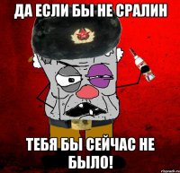 да если бы не сралин тебя бы сейчас не было!