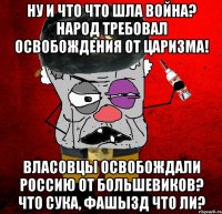 ну и что что шла война? народ требовал освобождения от царизма! власовцы освобождали россию от большевиков? что сука, фашызд что ли?