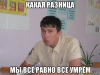 какая разница мы всё равно все умрём