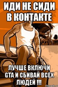 иди не сиди в контакте лучше включи gta и сбивай всех людей !!!