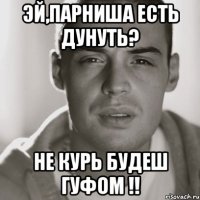 эй,парниша есть дунуть? не курь будеш гуфом !!