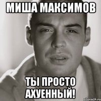 миша максимов ты просто ахуенный!