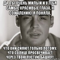 да, ты очень милый и у тебя самые красивые глаза, к сожалению, я поняла, что они сияют только потому, что солнце просвечивает через твою пустую башку!!