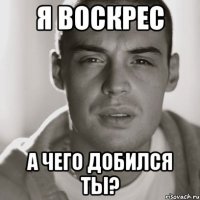 я воскрес а чего добился ты?