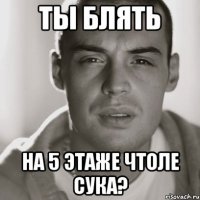 ты блять на 5 этаже чтоле сука?