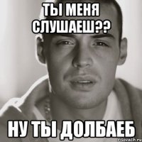 ты меня слушаеш?? ну ты долбаеб