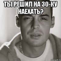 ты решил на 30-ку наехать? 