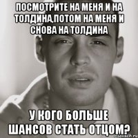 посмотрите на меня и на толдина,потом на меня и снова на толдина у кого больше шансов стать отцом?