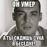 он умер а ты сидишь сука в беседке!