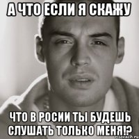 а что если я скажу что в росии ты будешь слушать только меня!?