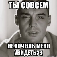 ты совсем не хочешь меня увидеть?:(