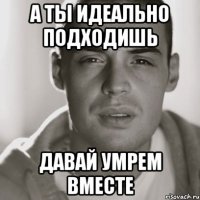 а ты идеально подходишь давай умрем вместе