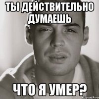 ты действительно думаешь что я умер?