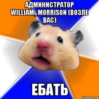 администратор william_morrison (возле вас) ебать