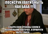 посисрун хватит ныть как баба !!! собери свои хреновы сопли в розовенький платочек , и прикроти ныть ! люся......