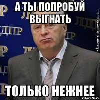 а ты попробуй выгнать только нежнее