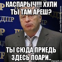 каспарыч!!! хули ты там ареш? ты сюда приедь здесь поари..