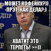 -может кофейку?)) -прэт, как дела?;) хватит это терпеть! >=))