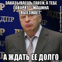 заказываешь такси, а тебе говорят - "машина выезжает" а ждать ее долго