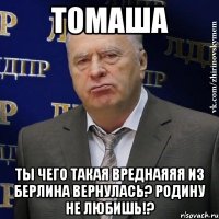 томаша ты чего такая вреднаяяя из берлина вернулась? родину не любишь!?