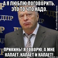 а я люблю поговорить. это то что надо. прикинь! я говорю, а мне капает, капает и капает!