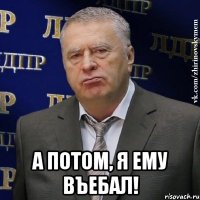  а потом, я ему въебал!