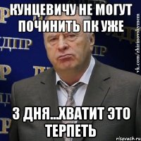 кунцевичу не могут починить пк уже 3 дня...хватит это терпеть