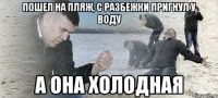 пошел на пляж, с разбежки пригнул у воду а она холодная