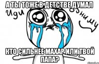 а ты тоже в детстве думал кто сильнее махар или твой папа?