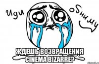  ждешь возвращения cinema bizarre?