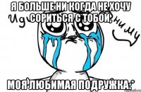 я больше ни когда не хочу сориться с тобой, моя любимая подружка:*