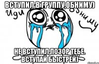 вступил в группу,обниму) не вступил,позор тебе. вступай быстрей)