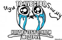 то чувство когда у тебя отняли модерку.