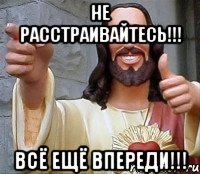 не расстраивайтесь!!! всё ещё впереди!!!