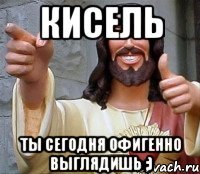 кисель ты сегодня офигенно выглядишь ;)