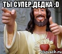 ты супер,дедка ;d 